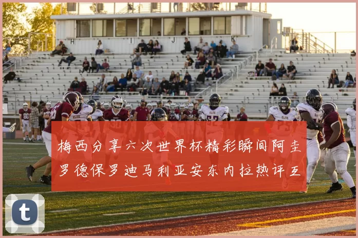梅西分享六次世界杯精彩瞬间阿圭罗德保罗迪马利亚安东内拉热评互动