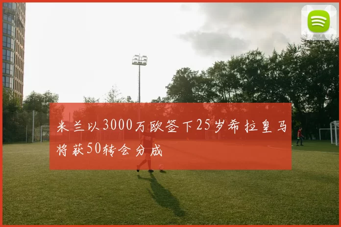 米兰以3000万欧签下25岁希拉皇马将获50转会分成
