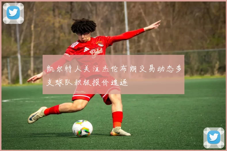 凯尔特人关注杰伦布朗交易动态多支球队积极报价追逐