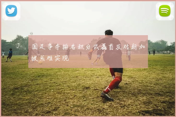 国足争夺排名积分武磊首发对新加坡或难实现