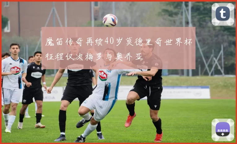 魔笛传奇再续40岁莫德里奇世界杯征程仅次梅罗与奥乔亚