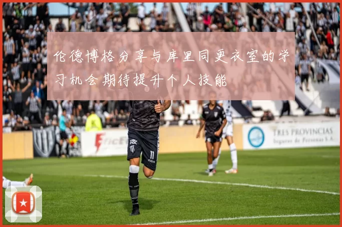 伦德博格分享与库里同更衣室的学习机会期待提升个人技能