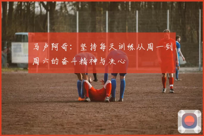 马卢阿奇：坚持每天训练从周一到周六的奋斗精神与决心