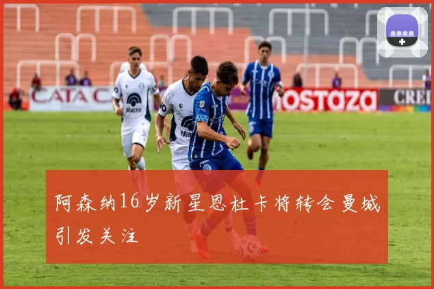 阿森纳16岁新星恩杜卡将转会曼城引发关注