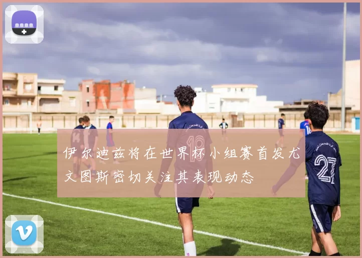 伊尔迪兹将在世界杯小组赛首发尤文图斯密切关注其表现动态