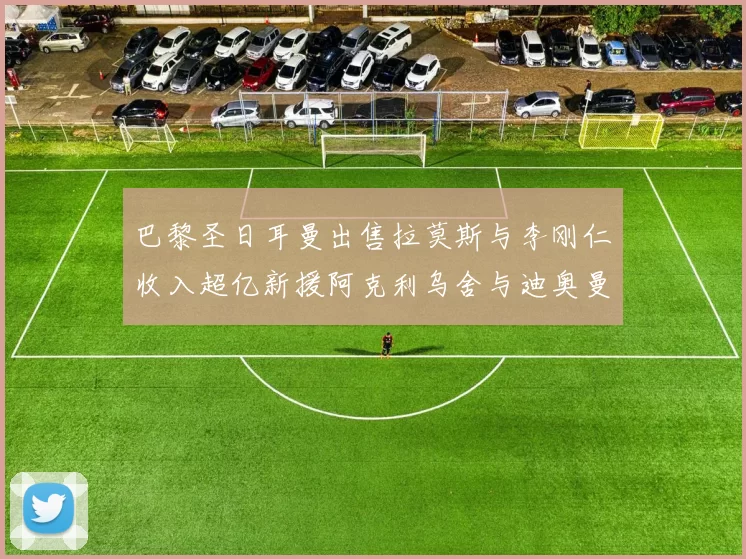 巴黎圣日耳曼出售拉莫斯与李刚仁收入超亿新援阿克利乌舍与迪奥曼德即将加盟