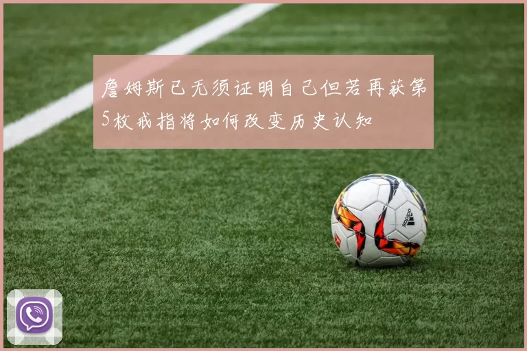 詹姆斯已无须证明自己但若再获第5枚戒指将如何改变历史认知