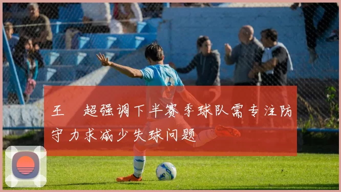 王燊超强调下半赛季球队需专注防守力求减少失球问题