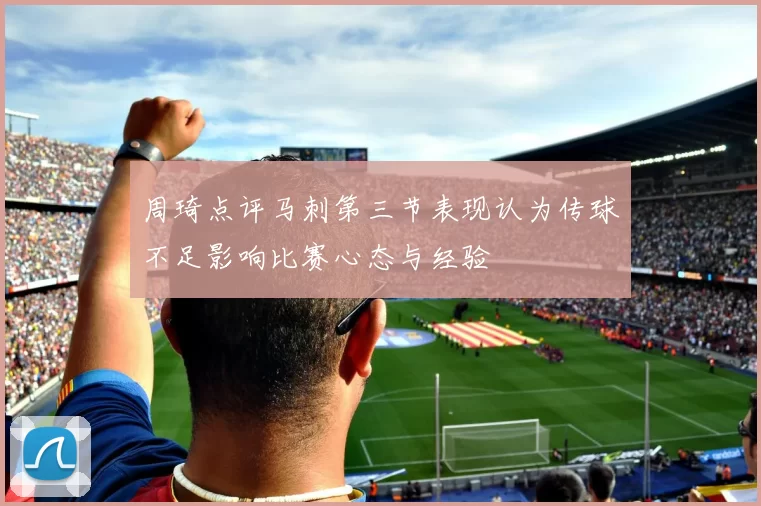 周琦点评马刺第三节表现认为传球不足影响比赛心态与经验