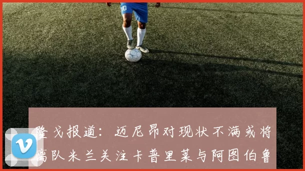隆戈报道：迈尼昂对现状不满或将离队米兰关注卡普里莱与阿图伯鲁转会动态