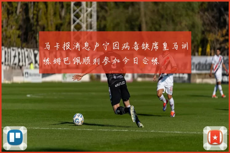 马卡报消息卢宁因病毒缺席皇马训练姆巴佩顺利参加今日合练
