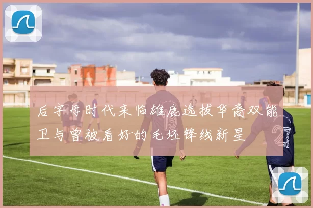 后字母时代来临雄鹿选拔华裔双能卫与曾被看好的毛坯锋线新星