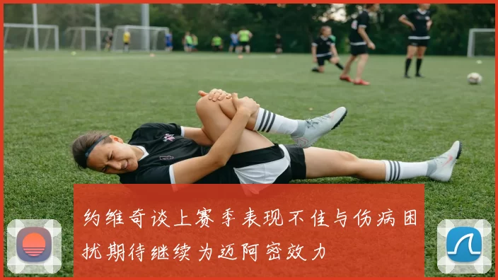 约维奇谈上赛季表现不佳与伤病困扰期待继续为迈阿密效力