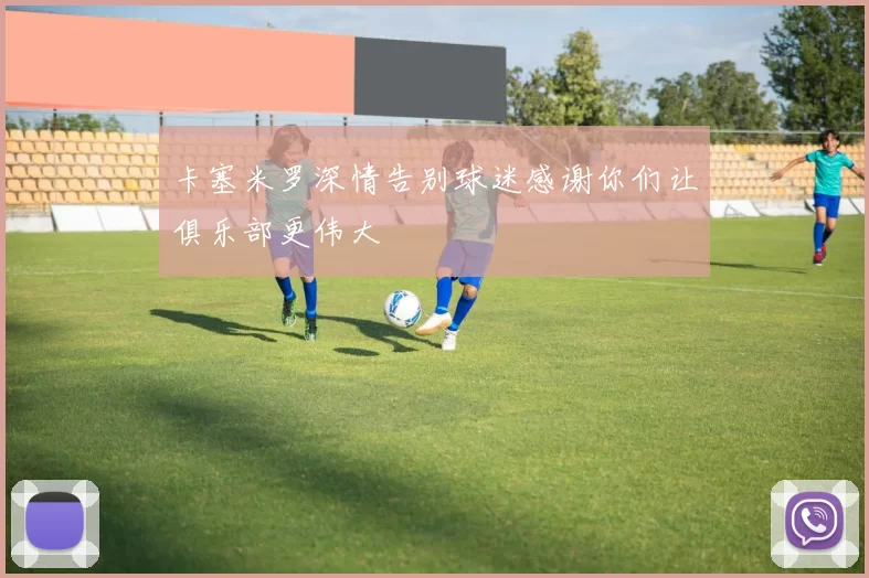 卡塞米罗深情告别球迷感谢你们让俱乐部更伟大