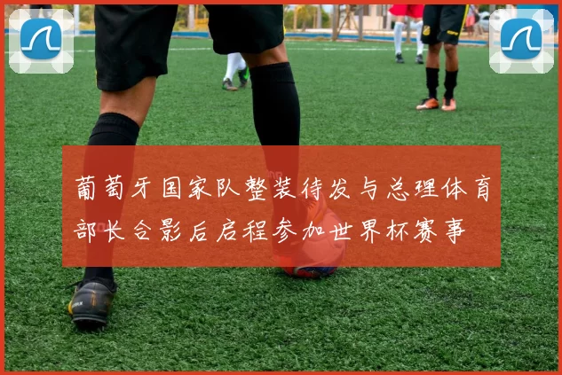葡萄牙国家队整装待发与总理体育部长合影后启程参加世界杯赛事