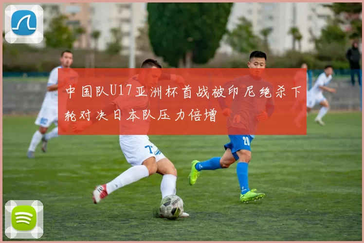 中国队U17亚洲杯首战被印尼绝杀下轮对决日本队压力倍增