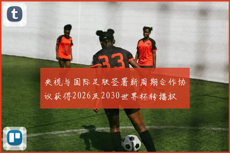 央视与国际足联签署新周期合作协议获得2026及2030世界杯转播权
