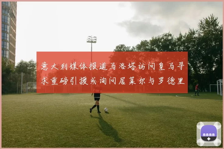 意大利媒体报道马洛塔访问皇马寻求重磅引援或询问居莱尔与罗德里戈