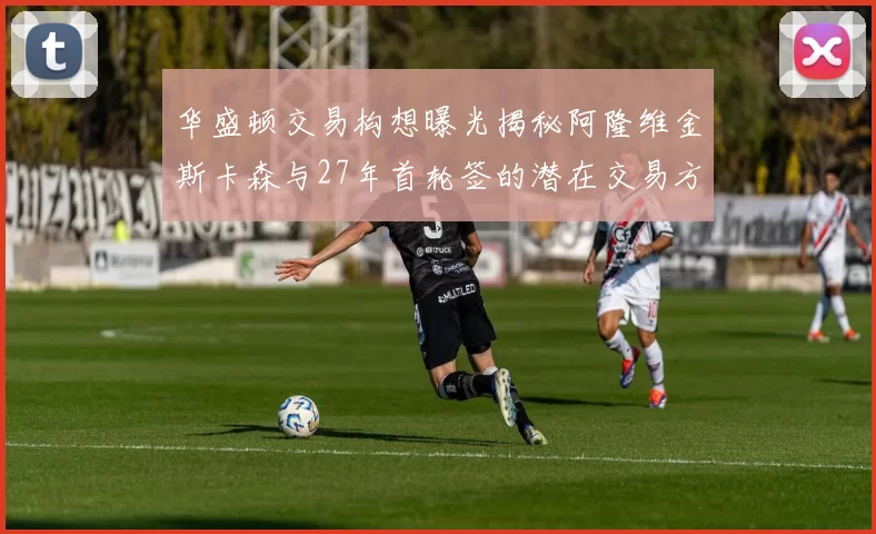华盛顿交易构想曝光揭秘阿隆维金斯卡森与27年首轮签的潜在交易方案
