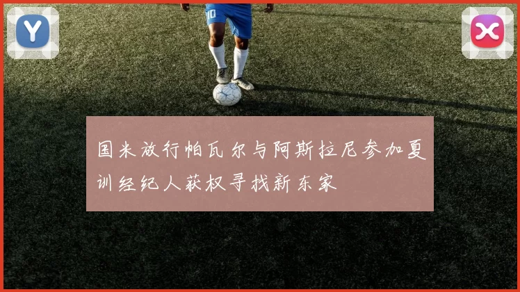 国米放行帕瓦尔与阿斯拉尼参加夏训经纪人获权寻找新东家