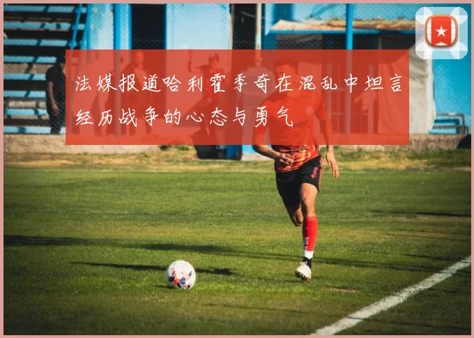 法媒报道哈利霍季奇在混乱中坦言经历战争的心态与勇气